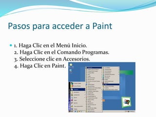 Pasos para acceder a Paint
 1. Haga Clic en el Menú Inicio.
2. Haga Clic en el Comando Programas.
3. Seleccione clic en Accesorios.
4. Haga Clic en Paint.
 