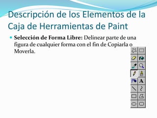Descripción de los Elementos de la
Caja de Herramientas de Paint
 Selección de Forma Libre: Delinear parte de una
figura de cualquier forma con el fin de Copiarla o
Moverla.
 