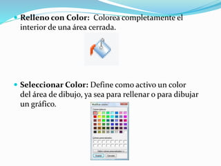  Relleno con Color: Colorea completamente el
interior de una área cerrada.
 Seleccionar Color: Define como activo un color
del área de dibujo, ya sea para rellenar o para dibujar
un gráfico.
 