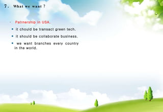 Patrnership in USA. it chould be transact green tech. it should be collaborate business. we want branches every country in the world. 7.  What we want ? 