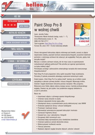 IDZ DO
         PRZYK£ADOWY ROZDZIA£

                           SPIS TRE CI   Paint Shop Pro 8
                                         w wolnej chwili
           KATALOG KSI¥¯EK               Autor: Jennifer Fulton
                                         T³umaczenie: Marek Korbecki (wstêp, rozdz. 1 – 7),
                      KATALOG ONLINE
                                         Anna Witerkowska (rozdz. 8 – 16)
                                         ISBN: 83-7361-277-7
       ZAMÓW DRUKOWANY KATALOG           Tytu³ orygina³u: Paint Shop Pro 8 in a Snap
                                         Format: B5, stron: 472 + 8 stron kolorowej wk³adki
              TWÓJ KOSZYK
                                         Chcesz skorygowaæ kolorystykê zdjêcia zrobionego pod wiat³o, usun¹æ ze zdjêcia
                    DODAJ DO KOSZYKA     niepotrzebne obiekty, poprawiæ kontrast zeskanowanej fotografii, przywróciæ wietno æ
                                         portretom z rodzinnego archiwum lub zobaczyæ, jak wygl¹da³by Twój pies, gdyby mia³
                                         skrzyd³a motyla?
         CENNIK I INFORMACJE             Marzysz o zostaniu cyfrowym artyst¹, ale nie masz czasu na opanowywanie
                                         rozbudowanych aplikacji graficznych? Nie potrafisz ju¿ ogarn¹æ zgromadzonej
                   ZAMÓW INFORMACJE      na dysku kolekcji zdjêæ?
                     O NOWO CIACH        Potrzebujesz prostego i jednocze nie uniwersalnego narzêdzia dla nowoczesnego
                                         fotografa-amatora?
                       ZAMÓW CENNIK      Paint Shop Pro 8 jest programem, który spe³ni wszystkie Twoje oczekiwania.
                                         Potrzebny Ci jednak przewodnik u³atwiaj¹cy wykonanie konkretnych zadañ.

                 CZYTELNIA               Dziêki ksi¹¿ce „Paint Shop Pro 8 w wolnej chwili” staniesz siê w krótkim czasie
                                         specjalist¹ w zakresie cyfrowej obróbki i retuszu fotografii. Wykonuj¹c krótkie,
          FRAGMENTY KSI¥¯EK ONLINE       tre ciwe i bogato ilustrowane æwiczenia poznasz narzêdzia i filtry programu.
                                         Wykonane przez Ciebie zdjêcia nabior¹ nowego wyrazu i bardziej profesjonalnego
                                         wygl¹du. Dowiesz siê, jak szybko i bez problemów osi¹gn¹æ dok³adnie to,
                                         co jest Ci potrzebne.
                                         Naucz siê:
                                            • Importowaæ zdjêcia z cyfrowego aparatu fotograficznego
                                            • Zmieniaæ nazwy obrazów na dysku
                                            • Dobieraæ odpowiedni format zapisu pliku
                                            • Udostêpniaæ obrazy za po rednictwem poczty elektronicznej i sieci WWW
                                            • Drukowaæ pojedyncze obrazy i arkusze katalogowe
                                            • Prostowaæ i kadrowaæ obrazy
Wydawnictwo Helion                          • Wprowadzaæ automatyczne poprawki kolorystyki i kontrastu
ul. Chopina 6                               • Zaznaczaæ fragmenty obrazu
44-100 Gliwice                              • Usuwaæ kurz, rysy i zabrudzenia z fotografii
tel. (32)230-98-63                          • Korygowaæ efekt czerwonych oczu
e-mail: helion@helion.pl                    • Poprawiaæ b³êdy wprowadzone przez niew³a ciwe o wietlenie
                                            • Zmieniaæ wybiórczo ostro æ elementów obrazu
                                            • Wykorzystywaæ mo¿liwo ci warstw
                                            • Tworzyæ panoramy
                                            • Nadawaæ zdjêciom wygl¹d obrazów olejnych, szkiców i akwarel
 