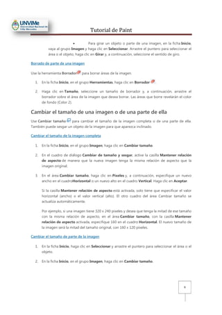 Tutorial de Paint
9
• Para girar un objeto o parte de una imagen, en la ficha Inicio,
vaya al grupo Imagen y haga clic en Seleccionar. Arrastre el puntero para seleccionar el
área o el objeto, haga clic en Girar y, a continuación, seleccione el sentido de giro.
Borrado de parte de una imagen
Use la herramienta Borrador para borrar áreas de la imagen.
1. En la ficha Inicio, en el grupo Herramientas, haga clic en Borrador .
2. Haga clic en Tamaño, seleccione un tamaño de borrador y, a continuación, arrastre el
borrador sobre el área de la imagen que desea borrar. Las áreas que borre revelarán el color
de fondo (Color 2).
Cambiar el tamaño de una imagen o de una parte de ella
Use Cambiar tamaño para cambiar el tamaño de la imagen completa o de una parte de ella.
También puede sesgar un objeto de la imagen para que aparezca inclinado.
Cambiar el tamaño de la imagen completa
1. En la ficha Inicio, en el grupo Imagen, haga clic en Cambiar tamaño.
2. En el cuadro de diálogo Cambiar de tamaño y sesgar, active la casilla Mantener relación
de aspecto de manera que la nueva imagen tenga la misma relación de aspecto que la
imagen original.
3. En el área Cambiar tamaño, haga clic en Píxeles y, a continuación, especifique un nuevo
ancho en el cuadroHorizontal o un nuevo alto en el cuadro Vertical. Haga clic en Aceptar.
Si la casilla Mantener relación de aspecto está activada, solo tiene que especificar el valor
horizontal (ancho) o el valor vertical (alto). El otro cuadro del área Cambiar tamaño se
actualiza automáticamente.
Por ejemplo, si una imagen tiene 320 x 240 píxeles y desea que tenga la mitad de ese tamaño
con la misma relación de aspecto, en el área Cambiar tamaño, con la casilla Mantener
relación de aspecto activada, especifique 160 en el cuadro Horizontal. El nuevo tamaño de
la imagen será la mitad del tamaño original, con 160 x 120 píxeles.
Cambiar el tamaño de parte de la imagen
1. En la ficha Inicio, haga clic en Seleccionar y arrastre el puntero para seleccionar el área o el
objeto.
2. En la ficha Inicio, en el grupo Imagen, haga clic en Cambiar tamaño.
 