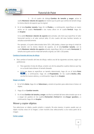 Tutorial de Paint
10
3. En el cuadro de diálogo Cambiar de tamaño y sesgar, active la
casilla Mantener relación de aspecto de manera que la parte que cambia de tamaño tenga
la misma relación de aspecto que la original.
4. En el área Cambiar tamaño, haga clic en Píxeles y, a continuación, especifique un nuevo
ancho en el cuadro Horizontal o una nueva altura en el cuadro Vertical. Haga clic
en Aceptar.
Si la casilla Mantener relación de aspecto está activada, solo tiene que especificar el valor
horizontal (ancho) o el valor vertical (alto). El otro cuadro del área Cambiar tamaño se
actualiza automáticamente.
Por ejemplo, si la parte seleccionada tiene 320 x 240 píxeles y desea que tenga la mitad de
ese tamaño con la misma relación de aspecto, en el área Cambiar tamaño, con la
casilla Mantener relación de aspecto activada, especifique 160 en el cuadro Horizontal. El
tamaño de la parte será la mitad del tamaño original, con 160 x 120 píxeles.
Cambiar el tamaño del área de dibujo
• Para cambiar el tamaño del área de dibujo, realice una de las siguientes acciones, según sus
preferencias:
• Para agrandar el área de dibujo, arrastre uno de los pequeños cuadros blancos que hay
en su borde hasta obtener el tamaño deseado.
• Si lo que desea es especificar un tamaño determinado, haga clic en el botón Paint
y, a continuación, haga clic en Propiedades. En los cuadros Ancho y Alto,
escriba los nuevos valores y, a continuación, haga clic en Aceptar.
Sesgar un objeto
1. En la ficha Inicio, haga clic en Seleccionar y arrastre el puntero para seleccionar el área o el
objeto.
2. Haga clic en Cambiar tamaño.
3. En el área Cambiar de tamaño y sesgar, escriba la cantidad del área seleccionada que se va
a sesgar (en grados) en los cuadros Horizontal y Vertical del área Sesgar (grados) y, a
continuación, haga clic en Aceptar.
Mover y copiar objetos
Tras seleccionar un objeto, puede cortarlo o copiarlo. De esta manera, si quiere, puede usar un
objeto muchas veces en la imagen, o bien moverlo (tras seleccionarlo) a una nueva parte de la
imagen.
Cortar y pegar
 