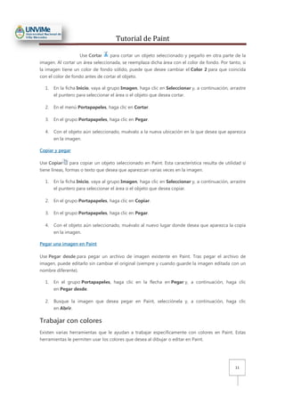 Tutorial de Paint
11
Use Cortar para cortar un objeto seleccionado y pegarlo en otra parte de la
imagen. Al cortar un área seleccionada, se reemplaza dicha área con el color de fondo. Por tanto, si
la imagen tiene un color de fondo sólido, puede que desee cambiar el Color 2 para que coincida
con el color de fondo antes de cortar el objeto.
1. En la ficha Inicio, vaya al grupo Imagen, haga clic en Seleccionar y, a continuación, arrastre
el puntero para seleccionar el área o el objeto que desea cortar.
2. En el menú Portapapeles, haga clic en Cortar.
3. En el grupo Portapapeles, haga clic en Pegar.
4. Con el objeto aún seleccionado, muévalo a la nueva ubicación en la que desea que aparezca
en la imagen.
Copiar y pegar
Use Copiar para copiar un objeto seleccionado en Paint. Esta característica resulta de utilidad si
tiene líneas, formas o texto que desea que aparezcan varias veces en la imagen.
1. En la ficha Inicio, vaya al grupo Imagen, haga clic en Seleccionar y, a continuación, arrastre
el puntero para seleccionar el área o el objeto que desea copiar.
2. En el grupo Portapapeles, haga clic en Copiar.
3. En el grupo Portapapeles, haga clic en Pegar.
4. Con el objeto aún seleccionado, muévalo al nuevo lugar donde desea que aparezca la copia
en la imagen.
Pegar una imagen en Paint
Use Pegar desde para pegar un archivo de imagen existente en Paint. Tras pegar el archivo de
imagen, puede editarlo sin cambiar el original (siempre y cuando guarde la imagen editada con un
nombre diferente).
1. En el grupo Portapapeles, haga clic en la flecha en Pegar y, a continuación, haga clic
en Pegar desde.
2. Busque la imagen que desea pegar en Paint, selecciónela y, a continuación, haga clic
en Abrir.
Trabajar con colores
Existen varias herramientas que le ayudan a trabajar específicamente con colores en Paint. Estas
herramientas le permiten usar los colores que desea al dibujar o editar en Paint.
 