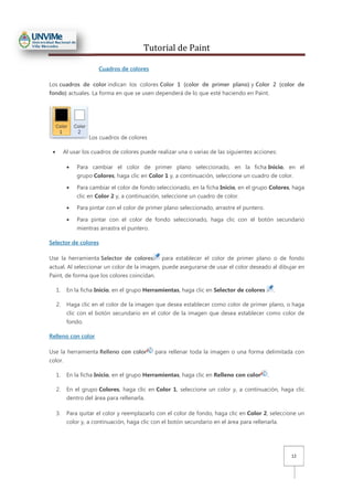 Tutorial de Paint
12
Cuadros de colores
Los cuadros de color indican los colores Color 1 (color de primer plano) y Color 2 (color de
fondo) actuales. La forma en que se usen dependerá de lo que esté haciendo en Paint.
Los cuadros de colores
• Al usar los cuadros de colores puede realizar una o varias de las siguientes acciones:
• Para cambiar el color de primer plano seleccionado, en la ficha Inicio, en el
grupo Colores, haga clic en Color 1 y, a continuación, seleccione un cuadro de color.
• Para cambiar el color de fondo seleccionado, en la ficha Inicio, en el grupo Colores, haga
clic en Color 2 y, a continuación, seleccione un cuadro de color.
• Para pintar con el color de primer plano seleccionado, arrastre el puntero.
• Para pintar con el color de fondo seleccionado, haga clic con el botón secundario
mientras arrastra el puntero.
Selector de colores
Use la herramienta Selector de colores para establecer el color de primer plano o de fondo
actual. Al seleccionar un color de la imagen, puede asegurarse de usar el color deseado al dibujar en
Paint, de forma que los colores coincidan.
1. En la ficha Inicio, en el grupo Herramientas, haga clic en Selector de colores .
2. Haga clic en el color de la imagen que desea establecer como color de primer plano, o haga
clic con el botón secundario en el color de la imagen que desea establecer como color de
fondo.
Relleno con color
Use la herramienta Relleno con color para rellenar toda la imagen o una forma delimitada con
color.
1. En la ficha Inicio, en el grupo Herramientas, haga clic en Relleno con color .
2. En el grupo Colores, haga clic en Color 1, seleccione un color y, a continuación, haga clic
dentro del área para rellenarla.
3. Para quitar el color y reemplazarlo con el color de fondo, haga clic en Color 2, seleccione un
color y, a continuación, haga clic con el botón secundario en el área para rellenarla.
 