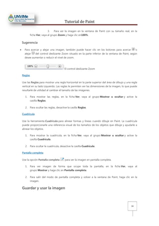 Tutorial de Paint
14
3. Para ver la imagen en la ventana de Paint con su tamaño real, en la
ficha Ver, vaya al grupo Zoom y haga clic en100%.
Sugerencia
• Para acercar y alejar una imagen, también puede hacer clic en los botones para acercar o
alejar del control deslizante Zoom situado en la parte inferior de la ventana de Paint, según
desee aumentar o reducir el nivel de zoom.
El control deslizante Zoom
Reglas
Use las Reglas para mostrar una regla horizontal en la parte superior del área de dibujo y una regla
vertical en su lado izquierdo. Las reglas le permiten ver las dimensiones de la imagen, lo que puede
resultarle de utilidad al cambiar el tamaño de las imágenes.
1. Para mostrar las reglas, en la ficha Ver, vaya al grupo Mostrar u ocultar y active la
casilla Reglas.
2. Para ocultar las reglas, desactive la casilla Reglas.
Cuadrícula
Use la herramienta Cuadrícula para alinear formas y líneas cuando dibuje en Paint. La cuadrícula
puede proporcionarle una referencia visual de los tamaños de los objetos que dibuje y ayudarle a
alinear los objetos.
1. Para mostrar la cuadrícula, en la ficha Ver, vaya al grupo Mostrar u ocultar y active la
casilla Cuadrícula.
2. Para ocultar la cuadrícula, desactive la casilla Cuadrícula.
Pantalla completa
Use la opción Pantalla completa para ver la imagen en pantalla completa.
1. Para ver imagen de forma que ocupe toda la pantalla, en la ficha Ver, vaya al
grupo Mostrar y haga clic en Pantalla completa.
2. Para salir del modo de pantalla completa y volver a la ventana de Paint, haga clic en la
imagen.
Guardar y usar la imagen
 