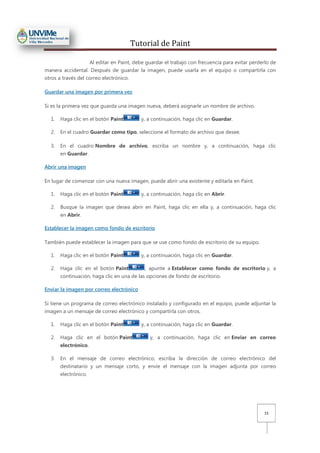 Tutorial de Paint
15
Al editar en Paint, debe guardar el trabajo con frecuencia para evitar perderlo de
manera accidental. Después de guardar la imagen, puede usarla en el equipo o compartirla con
otros a través del correo electrónico.
Guardar una imagen por primera vez
Si es la primera vez que guarda una imagen nueva, deberá asignarle un nombre de archivo.
1. Haga clic en el botón Paint y, a continuación, haga clic en Guardar.
2. En el cuadro Guardar como tipo, seleccione el formato de archivo que desee.
3. En el cuadro Nombre de archivo, escriba un nombre y, a continuación, haga clic
en Guardar.
Abrir una imagen
En lugar de comenzar con una nueva imagen, puede abrir una existente y editarla en Paint.
1. Haga clic en el botón Paint y, a continuación, haga clic en Abrir.
2. Busque la imagen que desea abrir en Paint, haga clic en ella y, a continuación, haga clic
en Abrir.
Establecer la imagen como fondo de escritorio
También puede establecer la imagen para que se use como fondo de escritorio de su equipo.
1. Haga clic en el botón Paint y, a continuación, haga clic en Guardar.
2. Haga clic en el botón Paint , apunte a Establecer como fondo de escritorio y, a
continuación, haga clic en una de las opciones de fondo de escritorio.
Enviar la imagen por correo electrónico
Si tiene un programa de correo electrónico instalado y configurado en el equipo, puede adjuntar la
imagen a un mensaje de correo electrónico y compartirla con otros.
1. Haga clic en el botón Paint y, a continuación, haga clic en Guardar.
2. Haga clic en el botón Paint y, a continuación, haga clic en Enviar en correo
electrónico.
3. En el mensaje de correo electrónico, escriba la dirección de correo electrónico del
destinatario y un mensaje corto, y envíe el mensaje con la imagen adjunta por correo
electrónico.
 