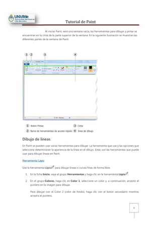Tutorial de Paint
2
Al iniciar Paint, verá una ventana vacía; las herramientas para dibujar y pintar se
encuentran en la cinta de la parte superior de la ventana. En la siguiente ilustración se muestran las
diferentes partes de la ventana de Paint:
Dibujo de líneas
En Paint se pueden usar varias herramientas para dibujar. La herramienta que use y las opciones que
seleccione determinarán la apariencia de la línea en el dibujo. Estas son las herramientas que puede
usar para dibujar líneas en Paint.
Herramienta Lápiz
Use la herramienta Lápiz para dibujar líneas o curvas finas de forma libre.
1. En la ficha Inicio, vaya al grupo Herramientas y haga clic en la herramienta Lápiz .
2. En el grupo Colores, haga clic en Color 1, seleccione un color y, a continuación, arrastre el
puntero en la imagen para dibujar.
Para dibujar con el Color 2 (color de fondo), haga clic con el botón secundario mientras
arrastra el puntero.
 