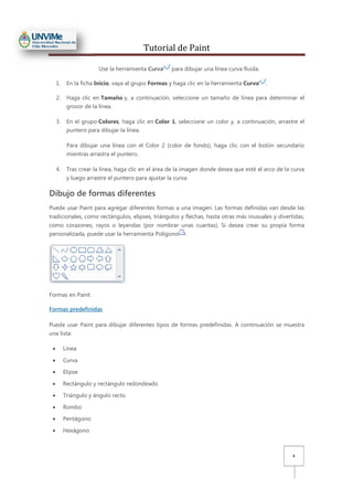 Tutorial de Paint
4
Use la herramienta Curva para dibujar una línea curva fluida.
1. En la ficha Inicio, vaya al grupo Formas y haga clic en la herramienta Curva .
2. Haga clic en Tamaño y, a continuación, seleccione un tamaño de línea para determinar el
grosor de la línea.
3. En el grupo Colores, haga clic en Color 1, seleccione un color y, a continuación, arrastre el
puntero para dibujar la línea.
Para dibujar una línea con el Color 2 (color de fondo), haga clic con el botón secundario
mientras arrastra el puntero.
4. Tras crear la línea, haga clic en el área de la imagen donde desea que esté el arco de la curva
y luego arrastre el puntero para ajustar la curva.
Dibujo de formas diferentes
Puede usar Paint para agregar diferentes formas a una imagen. Las formas definidas van desde las
tradicionales, como rectángulos, elipses, triángulos y flechas, hasta otras más inusuales y divertidas,
como corazones, rayos o leyendas (por nombrar unas cuantas). Si desea crear su propia forma
personalizada, puede usar la herramienta Polígono .
Formas en Paint
Formas predefinidas
Puede usar Paint para dibujar diferentes tipos de formas predefinidas. A continuación se muestra
una lista:
• Línea
• Curva
• Elipse
• Rectángulo y rectángulo redondeado
• Triángulo y ángulo recto
• Rombo
• Pentágono
• Hexágono
 