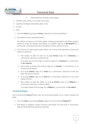 Tutorial de Paint
5
• Flechas (derecha, izquierda, arriba y abajo)
• Estrellas (cuatro puntas, cinco puntas, seis puntas)
• Leyendas (rectángulo redondeado, elipse, nube)
• Corazón
• Rayo
1. En la ficha Inicio, vaya al grupo Formas y seleccione una forma predefinida.
2. Para dibujar la forma, arrastre el puntero.
Para dibujar una forma con los lados iguales, mantenga presionada la tecla Mayús mientras
arrastra el mouse. Por ejemplo, para dibujar un cuadrado, haga clic en Rectángulo y, a
continuación, mantenga presionada la tecla Mayús mientras arrastra el mouse.
3. Con la forma aún seleccionada, puede realizar una o varias de las siguientes acciones para
cambiar su apariencia.
• Para cambiar el estilo de línea, en el grupo Formas, haga clic en Contorno y, a
continuación, seleccione un estilo de línea.
Si no desea que la forma tenga un contorno, haga clic en Contorno y, a continuación,
en Sin contorno.
• Para cambiar el tamaño del contorno, haga clic en Tamaño y, a continuación, en un
tamaño de línea (grosor).
• En el grupo Colores, haga clic en Color 1 y, a continuación, seleccione el color que
desee usar para el contorno.
• En el grupo Colores, haga clic en Color 2 y, a continuación, seleccione un color para
rellenar la forma.
• Para cambiar el estilo del relleno, en el grupo Formas, haga clic en Rellenar y, a
continuación, seleccione un estilo de relleno.
Si no desea rellenar la forma, haga clic en Rellenar y, a continuación, en Sin relleno.
Herramienta Polígona
Use la herramienta Polígono para crear una forma personalizada con un número arbitrario de
lados.
1. En la ficha Inicio, vaya al grupo Formas y haga clic en la herramienta Polígono .
2. Para dibujar un polígono, arrastre el puntero para dibujar una línea recta. A continuación,
haga clic donde desea que aparezcan más lados.
 
