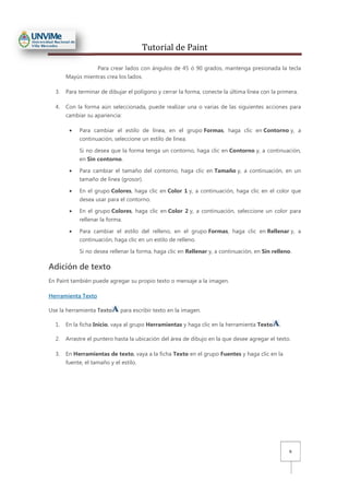 Tutorial de Paint
6
Para crear lados con ángulos de 45 ó 90 grados, mantenga presionada la tecla
Mayús mientras crea los lados.
3. Para terminar de dibujar el polígono y cerrar la forma, conecte la última línea con la primera.
4. Con la forma aún seleccionada, puede realizar una o varias de las siguientes acciones para
cambiar su apariencia:
• Para cambiar el estilo de línea, en el grupo Formas, haga clic en Contorno y, a
continuación, seleccione un estilo de línea.
Si no desea que la forma tenga un contorno, haga clic en Contorno y, a continuación,
en Sin contorno.
• Para cambiar el tamaño del contorno, haga clic en Tamaño y, a continuación, en un
tamaño de línea (grosor).
• En el grupo Colores, haga clic en Color 1 y, a continuación, haga clic en el color que
desea usar para el contorno.
• En el grupo Colores, haga clic en Color 2 y, a continuación, seleccione un color para
rellenar la forma.
• Para cambiar el estilo del relleno, en el grupo Formas, haga clic en Rellenar y, a
continuación, haga clic en un estilo de relleno.
Si no desea rellenar la forma, haga clic en Rellenar y, a continuación, en Sin relleno.
Adición de texto
En Paint también puede agregar su propio texto o mensaje a la imagen.
Herramienta Texto
Use la herramienta Texto para escribir texto en la imagen.
1. En la ficha Inicio, vaya al grupo Herramientas y haga clic en la herramienta Texto .
2. Arrastre el puntero hasta la ubicación del área de dibujo en la que desee agregar el texto.
3. En Herramientas de texto, vaya a la ficha Texto en el grupo Fuentes y haga clic en la
fuente, el tamaño y el estilo.
 