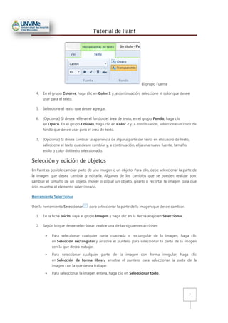 Tutorial de Paint
7
El grupo Fuente
4. En el grupo Colores, haga clic en Color 1 y, a continuación, seleccione el color que desee
usar para el texto.
5. Seleccione el texto que desee agregar.
6. (Opcional) Si desea rellenar el fondo del área de texto, en el grupo Fondo, haga clic
en Opaco. En el grupo Colores, haga clic en Color 2 y, a continuación, seleccione un color de
fondo que desee usar para el área de texto.
7. (Opcional) Si desea cambiar la apariencia de alguna parte del texto en el cuadro de texto,
seleccione el texto que desee cambiar y, a continuación, elija una nueva fuente, tamaño,
estilo o color del texto seleccionado.
Selección y edición de objetos
En Paint es posible cambiar parte de una imagen o un objeto. Para ello, debe seleccionar la parte de
la imagen que desea cambiar y editarla. Algunos de los cambios que se pueden realizar son:
cambiar el tamaño de un objeto, mover o copiar un objeto, girarlo o recortar la imagen para que
solo muestre el elemento seleccionado.
Herramienta Seleccionar
Use la herramienta Seleccionar para seleccionar la parte de la imagen que desee cambiar.
1. En la ficha Inicio, vaya al grupo Imagen y haga clic en la flecha abajo en Seleccionar.
2. Según lo que desee seleccionar, realice una de las siguientes acciones:
• Para seleccionar cualquier parte cuadrada o rectangular de la imagen, haga clic
en Selección rectangular y arrastre el puntero para seleccionar la parte de la imagen
con la que desea trabajar.
• Para seleccionar cualquier parte de la imagen con forma irregular, haga clic
en Selección de forma libre y arrastre el puntero para seleccionar la parte de la
imagen con la que desea trabajar.
• Para seleccionar la imagen entera, haga clic en Seleccionar todo.
 