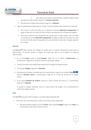 Tutorial de Paint
8
• Para seleccionar todo el contenido de la imagen excepto el área
actualmente seleccionada, haga clic en Invertir selección.
• Para eliminar el objeto seleccionado, haga clic en Eliminar.
3. Haga lo siguiente para determinar si el Color 2 (color de fondo) está incluido en la selección:
• Para incluir el color de fondo con la selección, desactive Selección transparente. Al
pegar la selección se incluirá el color de fondo, que aparecerá en el elemento pegado.
• Para que la selección sea transparente de manera que no haya ningún color de fondo
en la selección, active Selección transparente. Al pegar la selección, las áreas que usen
el color de fondo serán transparentes, lo que permitirá al resto de la imagen aparecer
en su lugar.
Recortar
Use Recortar para recortar una imagen de modo que se muestre solamente la parte que ha
seleccionado. Al recortar cambia la imagen, de modo que solo se ve el objeto o la persona
seleccionados.
1. En la ficha Inicio, vaya al grupo Imagen, haga clic en la flecha en Seleccionar y, a
continuación, haga clic en el tipo de selección que desea realizar.
2. Arrastre el puntero para seleccionar la parte de la imagen que desea mostrar.
3. En el grupo Imagen, haga clic en Recortar.
4. Para guardar la imagen recortada como un nuevo archivo, haga clic en el botón Paint ,
apunte a Guardar como y, a continuación, haga clic en el tipo de archivo de la imagen
actual.
5. En el cuadro Nombre de archivo, escriba un nuevo nombre de archivo y, a continuación,
haga clic en Guardar.
Si guarda la imagen recortada como un nuevo archivo de imagen, no se sobrescribirá el
archivo de imagen original.
Girar
Use Girar para girar toda la imagen o una parte seleccionada de ella.
• En función de lo que desee girar, realice una de las acciones siguientes:
• Para girar toda la imagen, en la ficha Inicio, vaya al grupo Imagen, haga clic en Girar y, a
continuación, seleccione el sentido de giro.
 