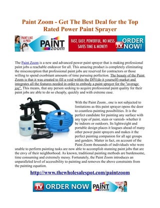 Paint Zoom - Get The Best Deal for the Top
           Rated Power Paint Sprayer




The Paint Zoom is a new and advanced power paint sprayer that is making professional
paint jobs a reachable endeavor for all. This amazing product is completely eliminating
the misconception that professional paint jobs are reserved for contractors or those
willing to spend exorbitant amounts of time pursuing perfection. The beauty of the Paint
Zoom is that it was created to fill a void within the DIY(do it yourself) market and
integrates all the features needed in order to embody a paint sprayer for the "average
joe". This means, that any person seeking to acquire professional paint quality for their
paint jobs are able to do so cheaply, quickly and with extreme ease.

                                           With the Paint Zoom , one is not subjected to
                                           limitations as this paint sprayer opens the door
                                           to countless painting possibilities. It is the
                                           perfect candidate for painting any surface with
                                           any type of paint, stain or varnish- whether it
                                           be indoors or outdoors. Its lightweight and
                                           portable design places it leagues ahead of many
                                           other power paint sprayers and makes it the
                                           perfect painting companion for all age groups
                                           and genders. Matter in fact, on account of the
                                           Paint Zoom thousands of individuals who were
unable to perform painting tasks are now able to accomplish stunning paint jobs that are
the envy of their neighborhood. As known, traditional painting methods are burdensome,
time consuming and extremely messy. Fortunately, the Paint Zoom introduces an
unparalleled level of accessibility to painting and removes the above constraints from
the painting equation.
          http://www.thewholesalespot.com/paintzoom
 