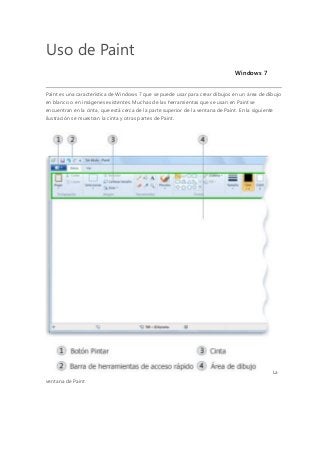 Uso de Paint
Windows 7
Paint es una característica de Windows 7 que se puede usar para crear dibujos en un área de dibujo
en blanco o en imágenes existentes. Muchas de las herramientas que se usan en Paint se
encuentran en la cinta, que está cerca de la parte superior de la ventana de Paint. En la siguiente
ilustración se muestran la cinta y otras partes de Paint.
La
ventana de Paint
 