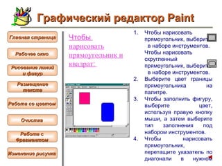 Чтобы  нарисовать  прямоугольник и квадрат :   Чтобы   нарисовать прямоугольник, выберите  в наборе инструментов. Чтобы нарисовать скругленный прямоугольник, выберите  в наборе инструментов.  Выберите цвет границы прямоугольника на палитре.  Чтобы заполнить фигуру, выберите цвет, используя правую кнопку мыши, а затем выберите тип заполнения под набором инструментов.  Чтобы нарисовать прямоугольник, перетащите указатель по диагонали в нужном направлении.   Графический редактор Paint Рабочее окно   Главная страница Рисование линий и фигур  Размещение текста   Работа со цветом   Очистка   Работа с  Фрагментом   Изменение рисунка   