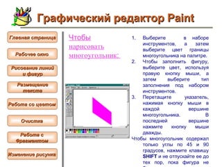 Чтобы  нарисовать  многоугольник :   Выберите  в наборе инструментов, а затем выберите цвет границы многоугольника на палитре.  Чтобы заполнить фигуру, выберите цвет, используя правую кнопку мыши, а затем выберите тип заполнения под набором инструментов.  Перетащите указатель, нажимая кнопку мыши в каждой вершине многоугольника. В последней вершине нажмите кнопку мыши дважды.  Чтобы многоугольник содержал только углы по 45 и 90 градусов, нажмите клавишу  SHIFT  и не отпускайте ее до тех пор, пока фигура не будет завершена.  Графический редактор Paint Рабочее окно   Главная страница Рисование линий и фигур  Размещение текста   Работа со цветом   Очистка   Работа с  Фрагментом   Изменение рисунка   