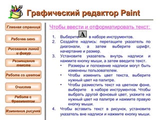 Чтобы  ввести и отформатировать текст :   Выберите  в наборе инструментов.  Создайте надпись: перетащите указатель по диагонали, а затем выберите шрифт, начертание и размер.  Установите указатель внутрь надписи и нажмите кнопку мыши, а затем введите текст.  Размеры и положение надписи могут быть изменены пользователем.  Чтобы изменить цвет текста, выберите нужный цвет на палитре.  Чтобы разместить текст на цветном фоне, выберите  в наборе инструментов. Чтобы выбрать другой фоновый цвет, укажите на нужный цвет на палитре и нажмите правую кнопку мыши.  Чтобы вставить текст в рисунок, установите указатель вне надписи и нажмите кнопку мыши.   Графический редактор Paint Рабочее окно   Главная страница Рисование линий и фигур  Размещение текста   Работа со цветом   Очистка   Работа с  Фрагментом   Изменение рисунка   