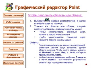 Чтобы  заполнить область или объект :   Выберите  в наборе инструментов, а затем выберите цвет на палитре.  Укажите на область или объект, который следует заполнить, и нажмите кнопку мыши:  Чтобы использовать фоновый цвет, нажмите левую кнопку мыши.  Чтобы использовать основной цвет, нажмите правую кнопку мыши.  Советы  Если граница фигуры не является непрерывной, указанным цветом будут заполнены другие области рисунка. Чтобы найти разрыв, укажите на  Масштаб  в меню  Вид , а затем выберите  Крупный  или  Выбрать .  Чтобы отменить изменение, выберите  Отменить  в меню  Правка . Пользователю разрешается отменить три последних изменения.   Графический редактор Paint Рабочее окно   Главная страница Рисование линий и фигур  Размещение текста   Работа со цветом   Очистка   Работа с  Фрагментом   Изменение рисунка   