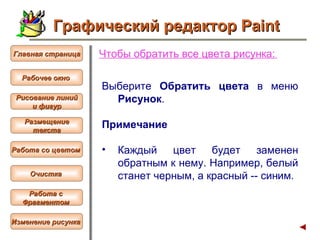 Чтобы  обратить все цвета рисунка :   Выберите  Обратить цвета  в меню  Рисунок . Примечание Каждый цвет будет заменен обратным к нему. Например, белый станет черным, а красный -- синим.  Графический редактор Paint Рабочее окно   Главная страница Рисование линий и фигур  Размещение текста   Работа со цветом   Очистка   Работа с  Фрагментом   Изменение рисунка   
