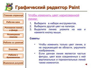Чтобы  изменить цвет нарисованной линии :   Выберите  в наборе инструментов.  Выберите другой цвет на палитре.  Выделите линию: укажите на нее и нажмите кнопку мыши. Советы  Чтобы изменить только цвет линии, а не окружающей ее области, укрупните изображение.  Если данная линия является частью фигуры, цвет всех соединенных с ней вертикальных и горизонтальных линий также изменится.  Графический редактор Paint Рабочее окно   Главная страница Рисование линий и фигур  Размещение текста   Работа со цветом   Очистка   Работа с  Фрагментом   Изменение рисунка   