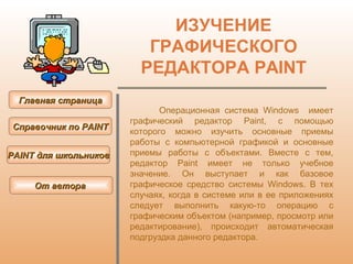 ИЗУЧЕНИЕ ГРАФИЧЕСКОГО РЕДАКТОРА  PAINT Операционная система Windows  имеет графический редактор Paint, с помощью которого можно изучить основные приемы работы с компьютерной графикой и основные приемы работы с объектами. Вместе с тем, редактор Paint имеет не только учебное значение. Он выступает и как базовое графическое средство системы Windows. В тех случаях, когда в системе или в ее приложениях следует выполнить какую-то операцию с графическим объектом (например, просмотр или редактирование), происходит автоматическая подгруздка данного редактора .   Главная страница Справочник по  PAINT PAINT  для школьников От автора  