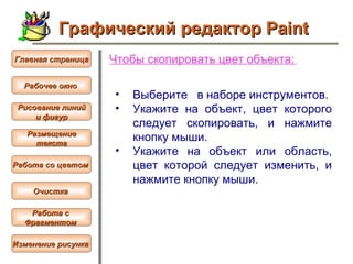 Чтобы  скопировать цвет объекта :   Выберите  в наборе инструментов.  Укажите на объект, цвет которого следует скопировать, и нажмите кнопку мыши.  Укажите на объект или область, цвет которой следует изменить, и нажмите кнопку мыши.   Графический редактор Paint Рабочее окно   Главная страница Рисование линий и фигур  Размещение текста   Работа со цветом   Очистка   Работа с  Фрагментом   Изменение рисунка   