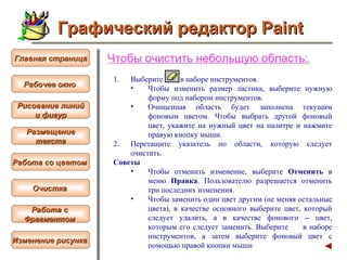 Чтобы  очистить небольшую область :   Выберите  в наборе инструментов.  Чтобы изменить размер ластика, выберите нужную форму под набором инструментов.  Очищенная область будет заполнена текущим  фоновым цветом . Чтобы выбрать другой фоновый цвет, укажите на нужный цвет на палитре и нажмите правую кнопку мыши.  Перетащите указатель по области, которую следует очистить.  Советы  Чтобы отменить изменение, выберите  Отменить  в меню  Правка . Пользователю разрешается отменить три последних изменения.  Чтобы заменить один цвет другим (не меняя остальные цвета), в качестве основного выберите цвет, который следует удалить, а в качестве фонового -- цвет, которым его следует заменить. Выберите  в наборе инструментов, а затем выберите фоновый цвет с помощью правой кнопки мыши Графический редактор Paint Рабочее окно   Главная страница Рисование линий и фигур  Размещение текста   Работа со цветом   Очистка   Работа с  Фрагментом   Изменение рисунка   