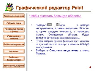Чтобы  очистить большую область :   Выберите  или  в наборе инструментов, а затем выделите область, которую следует очистить, с помощью мыши. Очищенная область будет заполнена  текущим  фоновым цветом.   Чтобы выбрать другой фоновый цвет, укажите на нужный цвет на палитре и нажмите  правую кнопку мыши.  Выберите  Очистить выделение  в меню  Правка .  Графический редактор Paint Рабочее окно   Главная страница Рисование линий и фигур  Размещение текста   Работа со цветом   Очистка   Работа с  Фрагментом   Изменение рисунка   