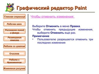 Чтобы  отменить изменения :   Выберите  Отменить  в меню  Правка .  Чтобы отменить предыдущие изменения, выберите  Отменить  еще раз.  Примечание  Пользователю разрешается отменить три последних изменения Графический редактор Paint Рабочее окно   Главная страница Рисование линий и фигур  Размещение текста   Работа со цветом   Очистка   Работа с  Фрагментом   Изменение рисунка   