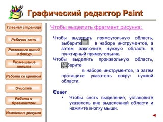 Чтобы  выделить фрагмент рисунка :   Чтобы выделить прямоугольную область, выберите  в наборе инструментов, а затем заключите нужную область в пунктирный прямоугольник.  Чтобы выделить произвольную область, выберите  в наборе инструментов, а затем протащите указатель вокруг нужной области. Совет  Чтобы снять выделение, установите указатель вне выделенной области и нажмите кнопку мыши.  Графический редактор Paint Рабочее окно   Главная страница Рисование линий и фигур  Размещение текста   Работа со цветом   Очистка   Работа с  Фрагментом   Изменение рисунка   