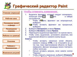 Чтобы  отменить изменения :   Выделите фрагмент, который следует скопировать, используя кнопку  или  в наборе инструментов.  Чтобы вставить фрагмент как непрозрачный, выберите  Чтобы вставить фрагмент как прозрачный, выберите  .  Выберите  Копировать  в меню  Правка .  Выберите  Вставить  в меню  Правка .  Перетащите выделенный фрагмент на нужное место.  Чтобы снять выделение, установите указатель вне выделенной области и нажмите кнопку мыши.  Советы  Чтобы вставить несколько копий объекта, нажмите клавишу  CTRL  и не отпускайте ее до тех пор, пока перетаскивание объекта не будет завершено. Данную процедуру можно повторить любое число раз.  Нельзя вставить рисунок, если нажата кнопка "Надпись".  Чтобы отменить изменение, выберите  Отменить  в меню  Правка . Пользователю разрешается отменить три последних изменения.   Графический редактор Paint Рабочее окно   Главная страница Рисование линий и фигур  Размещение текста   Работа со цветом   Очистка   Работа с  Фрагментом   Изменение рисунка   