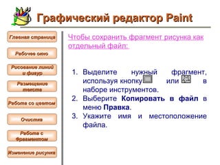 Чтобы  сохранить фрагмент рисунка как отдельный файл :   Выделите нужный фрагмент, используя кнопку  или  в наборе инструментов.  Выберите  Копировать в файл  в меню  Правка .  Укажите имя и местоположение файла.   Графический редактор Paint Рабочее окно   Главная страница Рисование линий и фигур  Размещение текста   Работа со цветом   Очистка   Работа с  Фрагментом   Изменение рисунка   