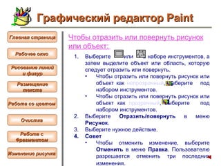 Чтобы  отразить или повернуть рисунок или объект :   Выберите  или  в наборе инструментов, а затем выделите объект или область, которую следует отразить или повернуть.  Чтобы отразить или повернуть рисунок или объект как  непрозрачный , выберите  под набором инструментов.  Чтобы отразить или повернуть рисунок или объект как  прозрачный , выберите  под набором инструментов.  Выберите  Отразить/повернуть  в меню  Рисунок .  Выберите нужное действие.  Совет  Чтобы отменить изменение, выберите  Отменить  в меню  Правка . Пользователю разрешается отменить три последних изменения.   Графический редактор Paint Рабочее окно   Главная страница Рисование линий и фигур  Размещение текста   Работа со цветом   Очистка   Работа с  Фрагментом   Изменение рисунка   
