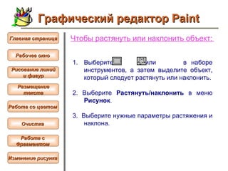 Чтобы  растянуть или наклонить объект :   Выберите  или  в наборе инструментов, а затем выделите объект, который следует растянуть или наклонить. 2.  Выберите  Растянуть/наклонить  в меню  Рисунок .  3.  Выберите нужные параметры растяжения и наклона.  Графический редактор Paint Рабочее окно   Главная страница Рисование линий и фигур  Размещение текста   Работа со цветом   Очистка   Работа с  Фрагментом   Изменение рисунка   