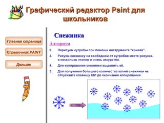 Графический редактор Paint для школьников Главная страница Справочник  PAINT   Снежинка Алгоритм Нарисуем сугробы при помощи   инструмента “кривая”.   Рисуем снежинку на свободном от сугробов месте рисунка, в несколько этапов и очень аккуратно.  Для копирования снежинки выделить её.  Для получения большого количества копий снежинки не отпускайте клавишу Ctrl до окончания копирования.  Дальше  