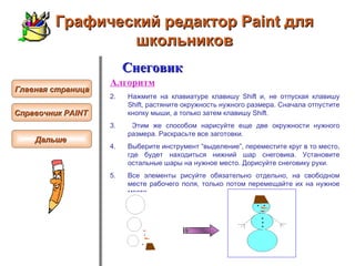 Графический редактор Paint для школьников Снеговик Алгоритм Н ажмите на клавиатуре клавишу Shift и, не   отпуская клавишу Shift, растяните окружность нужного размера. Сначала отпустите кнопку мыши, а только затем клавишу Shift.  Этим же способом нарисуйте еще две окружности нужного размера. Раскрасьте все заготовки.  Выберите инструмент “выделение”, переместите круг в то место, где будет находиться нижний шар снеговика. Установите остальные шары на нужное место. Дорисуйте снеговику руки . Все элементы рисуйте обязательно отдельно, на свободном месте рабочего поля, только потом перемещайте их на нужное место.  Главная страница Справочник  PAINT   Дальше  