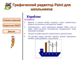 Графический редактор Paint для школьников Кораблик Алгоритм Верхняя и нижняя палубы  начертить  строго горизонтальн о  Корма и нос выполн ить  инструментом “кривая”.  Иллюминаторы – круги одинакового размера. Рубка, окна на рубке, труба выполн ить  инструментом “прямоугольник”. Окна одинакового размера.  Полоски на трубе  начертить  горизонтальн о , красного цвета .   На растяжку между мачтами навесить флажки одинакового размера, уголки флажков – под углом 45° .  Главная страница Справочник  PAINT   Дальше  