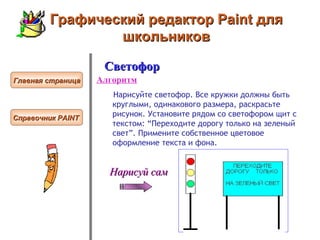 Графический редактор Paint для школьников Светофор Алгоритм Нарисуйте светофор. Все кружки должны быть круглыми, одинакового размера, раскрасьте рисунок. Установите рядом со светофором щит с текстом: “Переходите дорогу только на зеленый свет”. Примените собственное цветовое оформление текста и фона.  Главная страница Справочник  PAINT   Нарисуй сам 