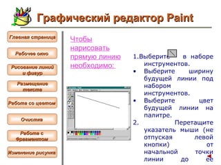 Чтобы нарисовать прямую линию необходимо:   1. Выберите   в наборе инструментов.  Выберите ширину будущей линии под набором инструментов.  Выберите цвет будущей линии на палитре. 2.  Перетащите указатель мыши (не отпуская левой кнопки) от начальной точки линии до ее конечной точки.   Графический редактор Paint Рабочее окно   Главная страница Рисование линий и фигур  Размещение текста   Работа со цветом   Очистка   Работа с  Фрагментом   Изменение рисунка   