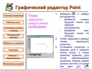 Чтобы  нарисовать  кривую  линию  необходимо:   Выберите  в наборе инструментов.  Выберите ширину будущей линии под набором инструментов.  Выберите цвет будущей линии на палитре.  Чтобы нарисовать прямую линию, перетащите указатель.  Установите указатель в вершину дуги и нажмите кнопку мыши, а затем измените кривизну дуги путем перетаскивания указателя. Каждая кривая должна состоять из одной или двух дуг. Для рисования второй дуги повторите инструкцию 3.   Графический редактор Paint Рабочее окно   Главная страница Рисование линий и фигур  Размещение текста   Работа со цветом   Очистка   Работа с  Фрагментом   Изменение рисунка   