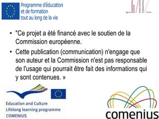 • "Ce projet a été financé avec le soutien de la 
Commission européenne. 
• Cette publication (communication) n'engage que 
son auteur et la Commission n'est pas responsable 
de l'usage qui pourrait être fait des informations qui 
y sont contenues. » 

