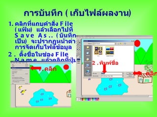 การบันทึก ( เก็บไฟล์ผลงาน)
1. คลิกที่แถบคำาสั่ง F i l e
   ( แฟ้ม) แล้วเลือกไปที่
   S a v e A s . . ( บันทึก
   เป็น) จะปรากฏหน้าต่าง
   การจัดเก็บไฟล์ขอมูล
                     ้
2 . ตังชือในช่อง F i l e
       ้ ่
   N a m e แล้วคลิกที่ปุ่ม     2 . พิมพ์ชื่อ
   S a v e 1. คลิก
                                               3 . คลิก
 