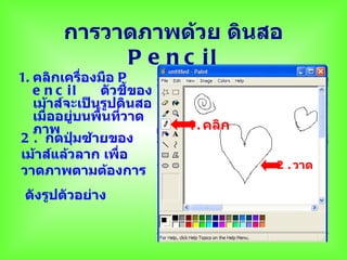 การวาดภาพด้วย ดินสอ
             P e n c il
1. คลิกเครืองมือ P
              ่
   e n c i l     ตัวชี้ของ
   เม้าส์จะเป็นรูปดินสอ
   เมืออยู่บนพื้นที่วาด
      ่
   ภาพ                       1. คลิก
2 . กดปุมซ้ายของ
           ่
เม้าส์แล้วลาก เพื่อ
                                       2 . วาด
วาดภาพตามต้องการ
 ดังรูปตัวอย่าง
 