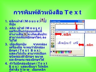 การพิมพ์ตวหนังสือ T e x t
               ั
1. คลิกเม้าส์ ( M o u s e ) ไป
   ที่ปุ่ม                                  3.
2. คลิก เม้าส์ ( M o u s e )
   แดร๊กเป็นกรอบบนพื้นที่
   ทำางานสีขาว จะเกิดเส้นประ      1. คลิก
   สามารถพิมพ์อักษรใดๆ ลง
   ไปได้
3. เมือเลือกปุ่ม
       ่               จากกล่อง                  2 . คลิก
   เครื่องมือ จะพบว่ามีกล่อง
   อักษร ( T e x t B o x )
   แสดงให้เห็น สามารถเลือก
   ชนิดของตัวอักษร ขนาด
   และลักษณะของอักษรได้
4. ถ้าไม่มีกล่องอักษร ( T e x t
   B o x ) แสดงขึ้นมา ให้คลิก
   ที่คำาสั่ง V i e w เลือกคลิก
 