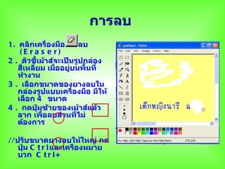 การลบ
1. คลิกเครื่องมือยางลบ
    (E ra s e r)
2 . ตัวชี้เม้าส์จะเป็นรูปกล่อง
   สี่เหลี่ยม เมืออยู่บนพื้นที่
                 ่
   ทำางาน
3 . เลือกขนาดของยางลบใน
   กล่องรูปแบบเครื่องมือ มีให้
   เลือก 4 ขนาด
4 . กดปุ่มซ้ายของเม้าส์แล้ว
   ลาก เพื่อลบส่วนที่ไม่
   ต้องการ

//ปรับขนาดยางลบให้ใหญ่ กด
   ปุ่ม C t r l และเครืองหมาย
   บวก C t r l +
 
