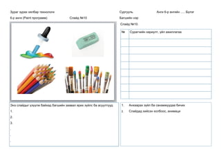 Зураг зурах хялбар технологи
6-р анги (Paint программ) Слайд №10
Сургууль Анги 6-р ангийн ..... Бүлэг
Багшийн нэр
Слайд №10.
Энэ слайдыг үзүүлж байхад багшийн заавал ярих зүйлс ба асуултууд
1.
2.
3.
.
.
.
1. Анхаарах зүйл ба санамжуудаа бичих
2. Слайдад хийсэн холбоос, анимаци
№ Сурагчийн хариулт, үйл ажиллагаа
 