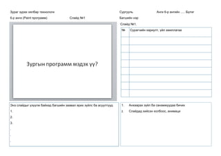 Зураг зурах хялбар технологи
6-р анги (Paint программ) Слайд №1
Сургууль Анги 6-р ангийн ..... Бүлэг
Багшийн нэр
Слайд №1.
№ Сурагчийн хариулт, үйл ажиллагаа
Энэ слайдыг үзүүлж байхад багшийн заавал ярих зүйлс ба асуултууд
1.
2.
3.
.
.
.
1. Анхаарах зүйл ба санамжуудаа бичих
2. Слайдад хийсэн холбоос, анимаци
 