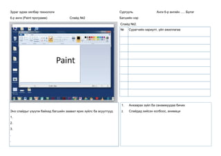 Зураг зурах хялбар технологи
6-р анги (Paint программ) Слайд №2
Сургууль Анги 6-р ангийн ..... Бүлэг
Багшийн нэр
Слайд №2.
Энэ слайдыг үзүүлж байхад багшийн заавал ярих зүйлс ба асуултууд
1.
2.
3.
.
.
1. Анхаарах зүйл ба санамжуудаа бичих
2. Слайдад хийсэн холбоос, анимаци
№ Сурагчийн хариулт, үйл ажиллагаа
 