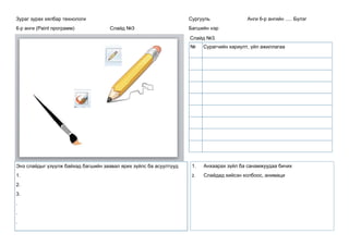 Зураг зурах хялбар технологи
6-р анги (Paint программ) Слайд №3
Сургууль Анги 6-р ангийн ..... Бүлэг
Багшийн нэр
Слайд №3.
Энэ слайдыг үзүүлж байхад багшийн заавал ярих зүйлс ба асуултууд
1.
2.
3.
.
.
.
1. Анхаарах зүйл ба санамжуудаа бичих
2. Слайдад хийсэн холбоос, анимаци
№ Сурагчийн хариулт, үйл ажиллагаа
 
